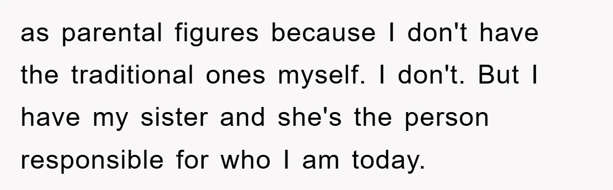 as parental figures because I don't have the traditional ones myself. I don't. But I have my sister and she's the person responsible for who I am today.