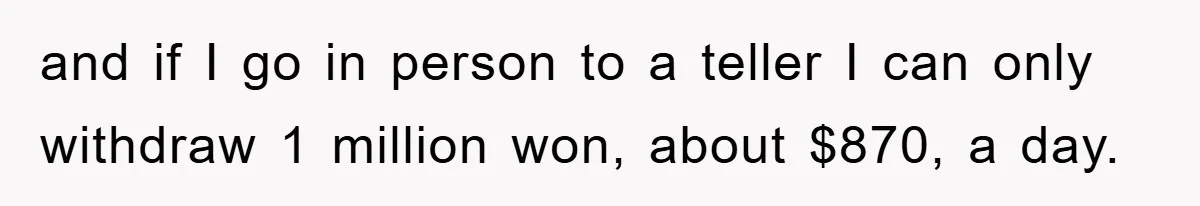 and if I go in person to a teller I can only withdraw 1 million won, about $870, a day.