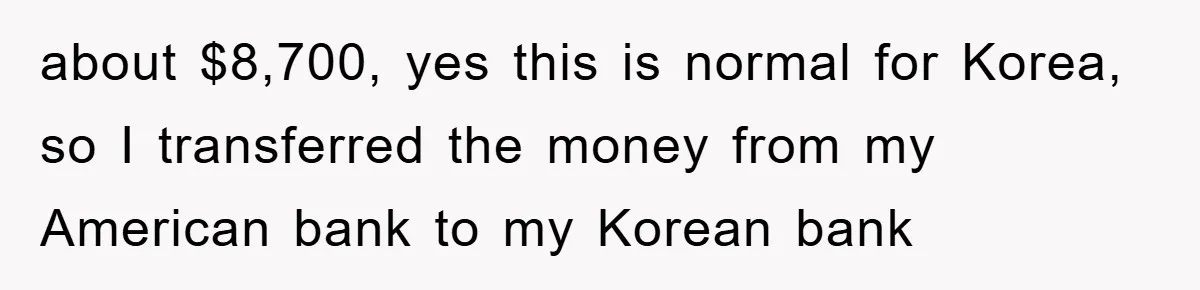 about $8,700, yes this is normal for Korea, so I transferred the money from my American bank to my Korean bank