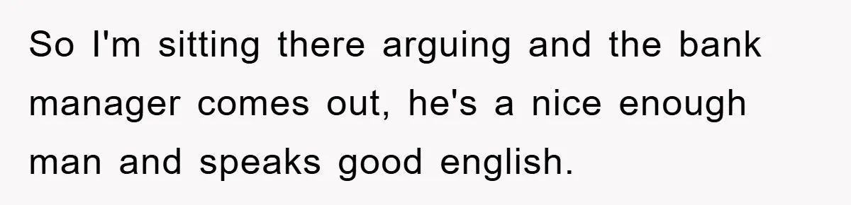 So I'm sitting there arguing and the bank manager comes out, he's a nice enough man and speaks good english.