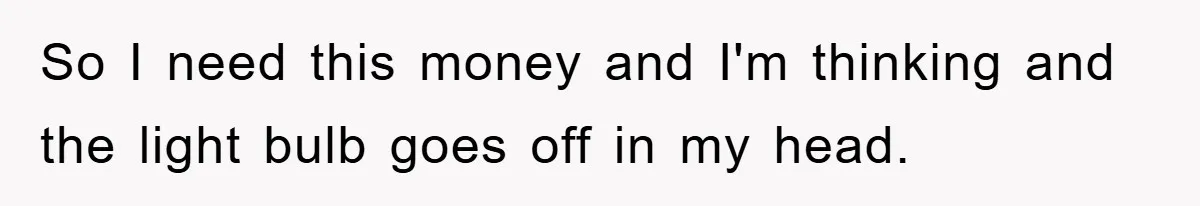 So I need this money and I'm thinking and the light bulb goes off in my head.