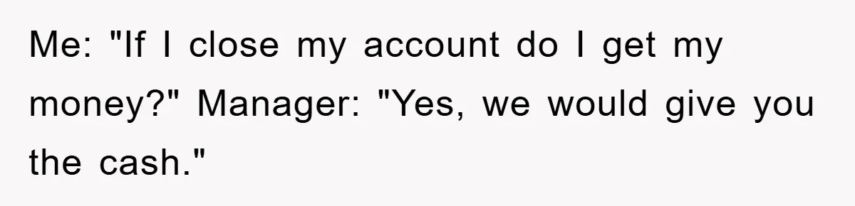 Me: "If I close my account do I get my money?" Manager: "Yes, we would give you the cash."