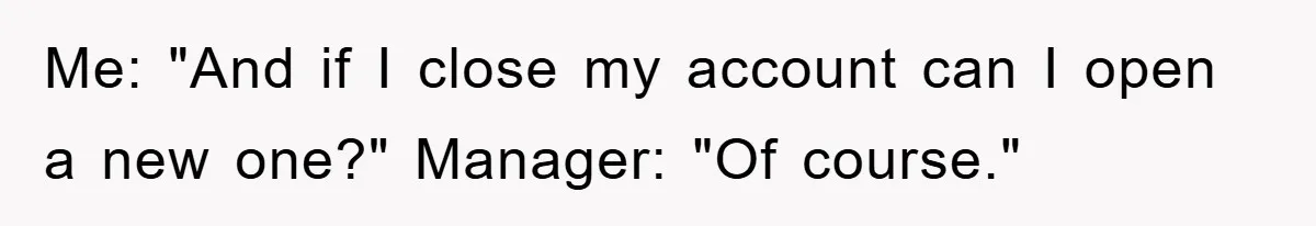 Me: "And if I close my account can I open a new one?" Manager: "Of course."