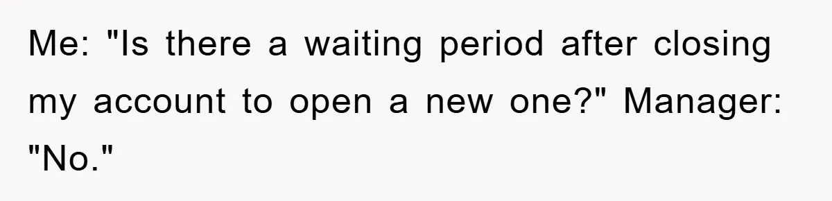 Me: "Is there a waiting period after closing my account to open a new one?" Manager: "No."