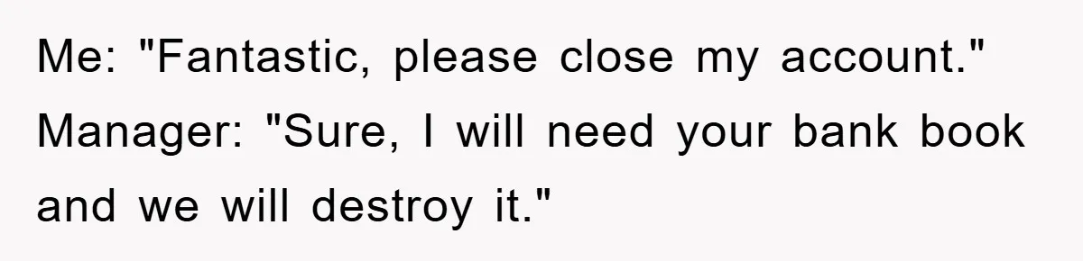 Me: "Fantastic, please close my account." Manager: "Sure, I will need your bank book and we will destroy it."