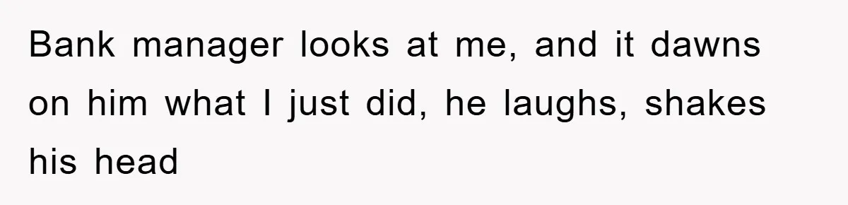 Bank manager looks at me, and it dawns on him what I just did, he laughs, shakes his head
