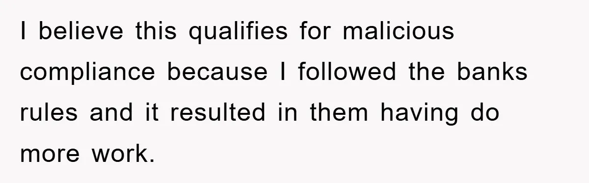 I believe this qualifies for malicious compliance because I followed the banks rules and it resulted in them having do more work.