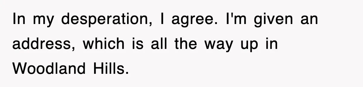 In my desperation, I agree. I'm given an address, which is all the way up in Woodland Hills.