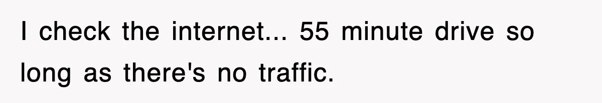 I check the internet... 55 minute drive so long as there's no traffic.