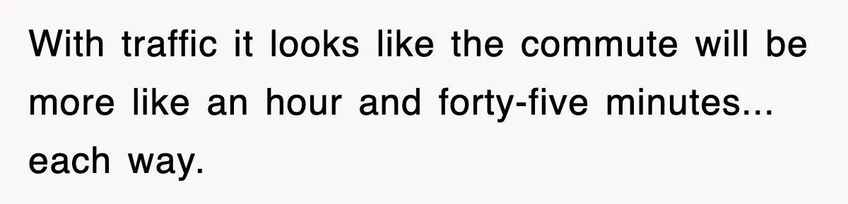With traffic it looks like the commute will be more like an hour and forty-five minutes... each way.
