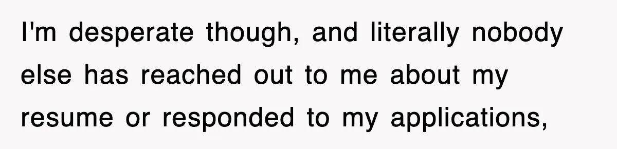 I'm desperate though, and literally nobody else has reached out to me about my resume or responded to my applications,