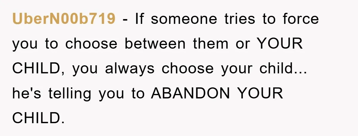 UberN00b719 - If someone tries to force you to choose between them or YOUR CHILD, you always choose your child... he's telling you to ABANDON YOUR CHILD.