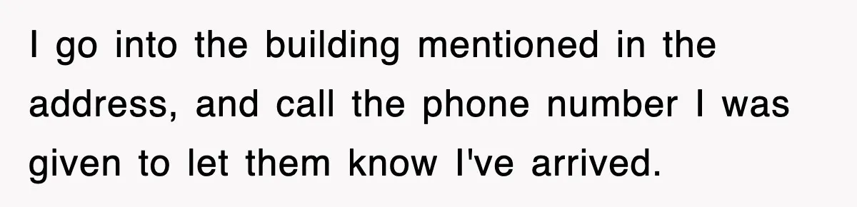 I go into the building mentioned in the address, and call the phone number I was given to let them know I've arrived.
