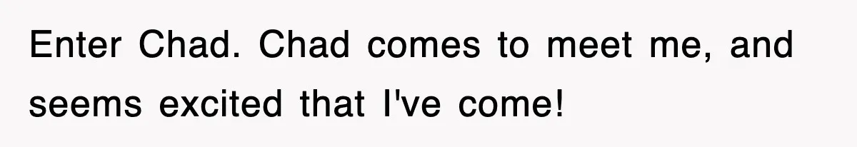 Enter Chad. Chad comes to meet me, and seems excited that I've come!