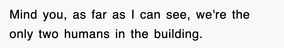 Mind you, as far as I can see, we're the only two humans in the building.