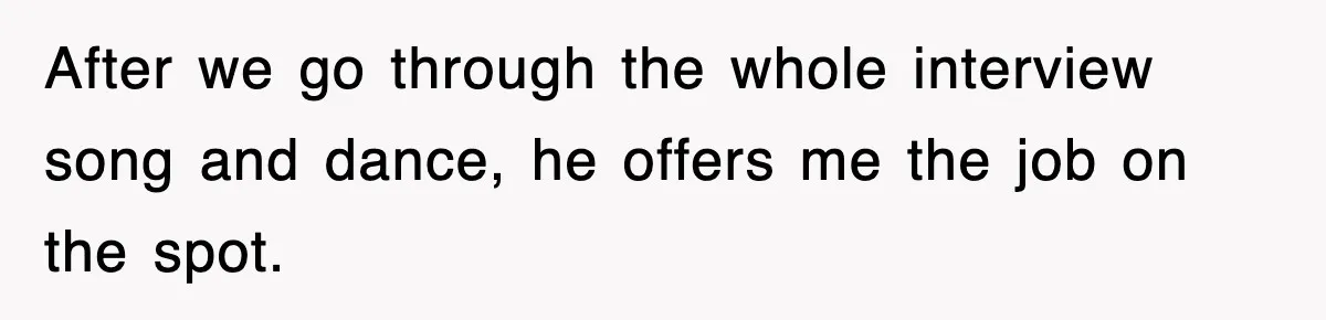 After we go through the whole interview song and dance, he offers me the job on the spot.