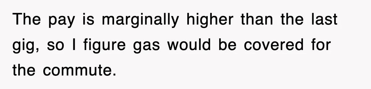 The pay is marginally higher than the last gig, so I figure gas would be covered for the commute.