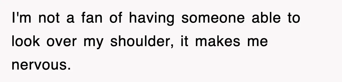 I'm not a fan of having someone able to look over my shoulder, it makes me nervous.
