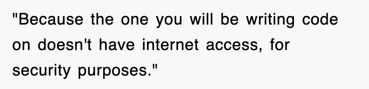 "Because the one you will be writing code on doesn't have internet access, for security purposes."