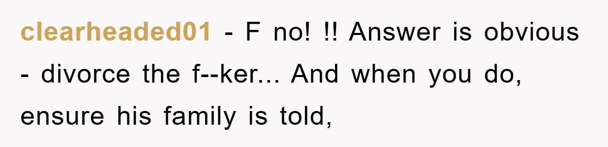 clearheaded01 - F no! !! Answer is obvious - divorce the f--ker... And when you do, ensure his family is told,