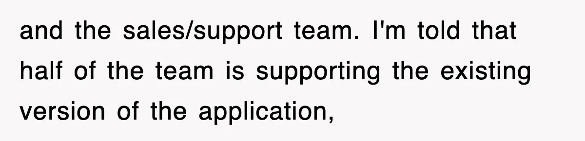 and the sales/support team. I'm told that half of the team is supporting the existing version of the application,