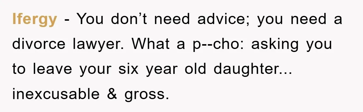 lfergy - You don’t need advice; you need a divorce lawyer. What a p--cho: asking you to leave your six year old daughter... inexcusable & gross.