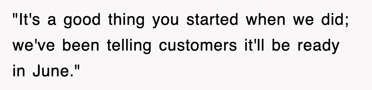"It's a good thing you started when we did; we've been telling customers it'll be ready in June."