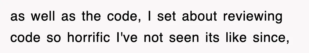 as well as the code, I set about reviewing code so horrific I've not seen its like since,