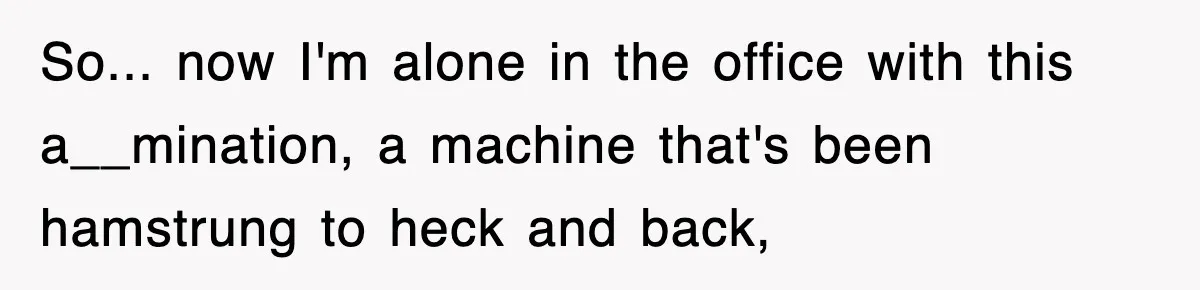 So... now I'm alone in the office with this a__mination, a machine that's been hamstrung to heck and back,