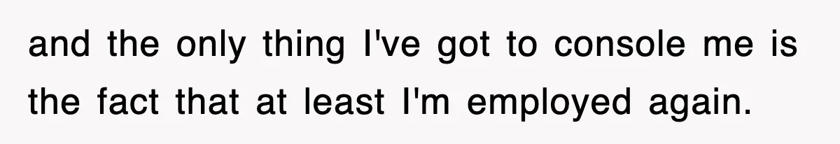 and the only thing I've got to console me is the fact that at least I'm employed again.
