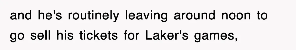 and he's routinely leaving around noon to go sell his tickets for Laker's games,