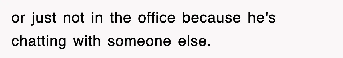 or just not in the office because he's chatting with someone else.