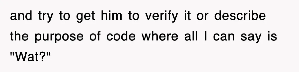 and try to get him to verify it or describe the purpose of code where all I can say is "Wat?"
