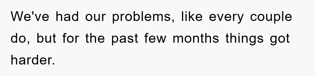 We've had our problems, like every couple do, but for the past few months things got harder.