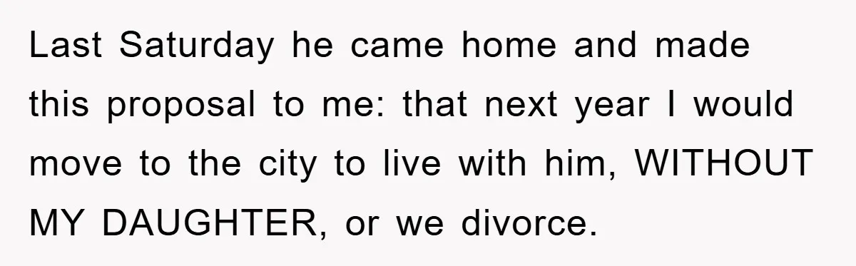 Last Saturday he came home and made this proposal to me: that next year I would move to the city to live with him, WITHOUT MY DAUGHTER, or we divorce.