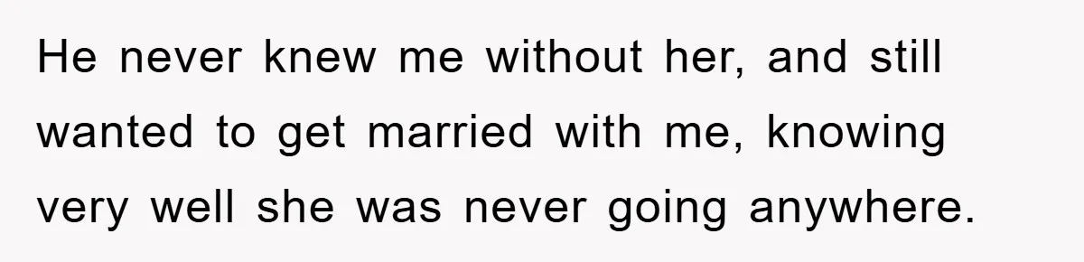 He never knew me without her, and still wanted to get married with me, knowing very well she was never going anywhere.