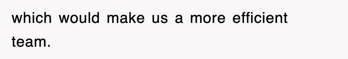 which would make us a more efficient team.