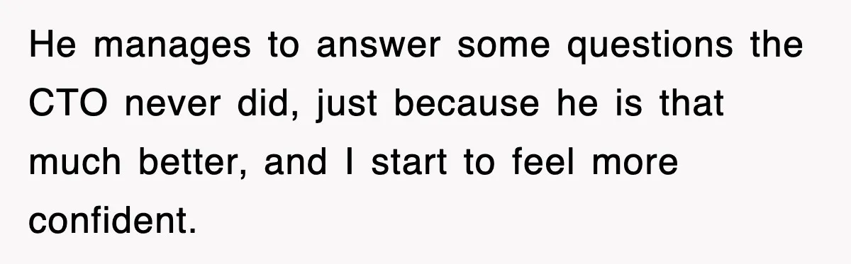 He manages to answer some questions the CTO never did, just because he is that much better, and I start to feel more confident.