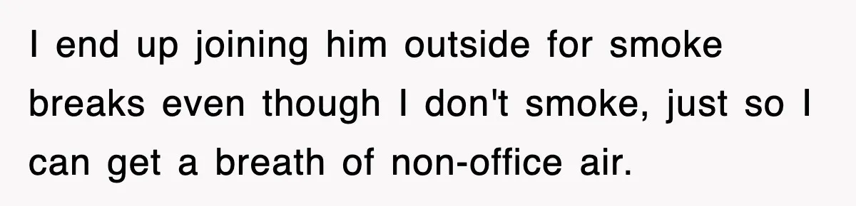 I end up joining him outside for smoke breaks even though I don't smoke, just so I can get a breath of non-office air.