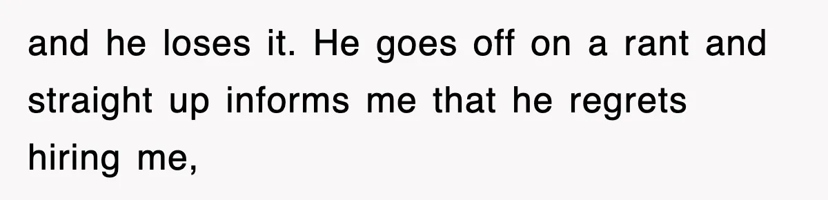 and he loses it. He goes off on a rant and straight up informs me that he regrets hiring me,