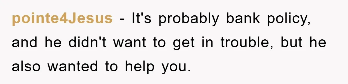 pointe4Jesus − It's probably bank policy, and he didn't want to get in trouble, but he also wanted to help you.