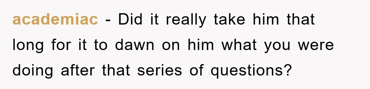 academiac − Did it really take him that long for it to dawn on him what you were doing after that series of questions?