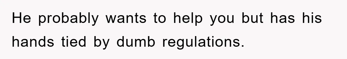 He probably wants to help you but has his hands tied by dumb regulations.