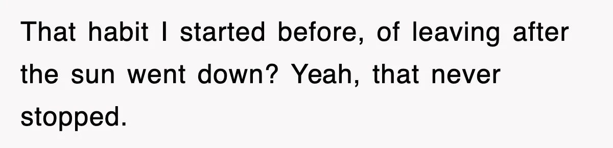 That habit I started before, of leaving after the sun went down? Yeah, that never stopped.