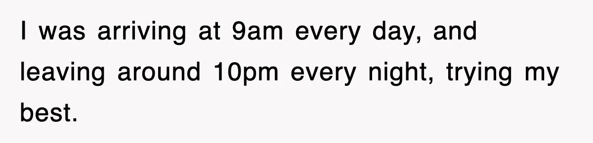 I was arriving at 9am every day, and leaving around 10pm every night, trying my best.