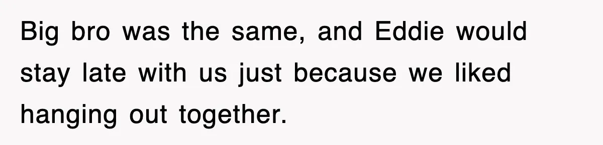 Big bro was the same, and Eddie would stay late with us just because we liked hanging out together.