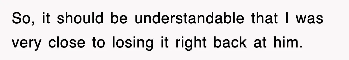 So, it should be understandable that I was very close to losing it right back at him.