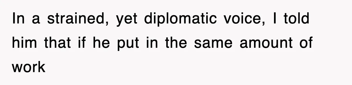 In a strained, yet diplomatic voice, I told him that if he put in the same amount of work