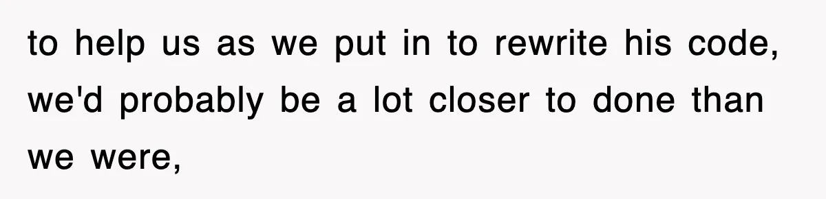to help us as we put in to rewrite his code, we'd probably be a lot closer to done than we were,