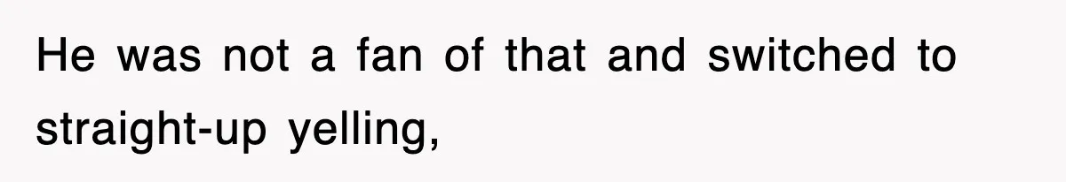 He was not a fan of that and switched to straight-up yelling,